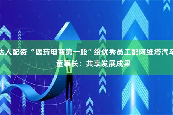 达人配资 “医药电商第一股”给优秀员工配阿维塔汽车       董事长：共享发展成果