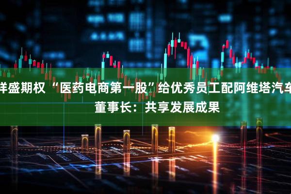 祥盛期权 “医药电商第一股”给优秀员工配阿维塔汽车       董事长：共享发展成果