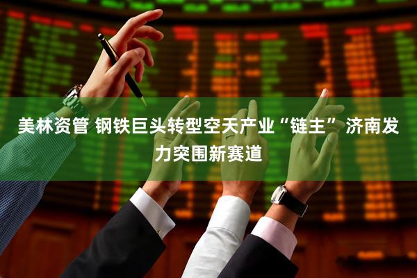 美林资管 钢铁巨头转型空天产业“链主” 济南发力突围新赛道