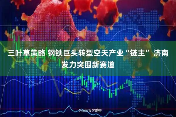 三叶草策略 钢铁巨头转型空天产业“链主” 济南发力突围新赛道