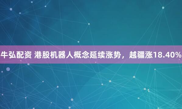 牛弘配资 港股机器人概念延续涨势，越疆涨18.40%
