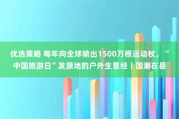 优选策略 每年向全球输出1500万根运动杖，“中国旅游日”发源地的户外生意经｜国潮在县
