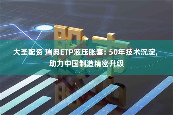 大圣配资 瑞典ETP液压胀套: 50年技术沉淀, 助力中国制造精密升级