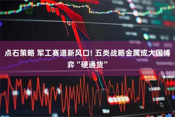 点石策略 军工赛道新风口! 五类战略金属成大国博弈“硬通货”