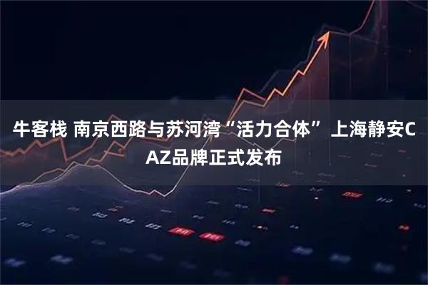 牛客栈 南京西路与苏河湾“活力合体” 上海静安CAZ品牌正式发布