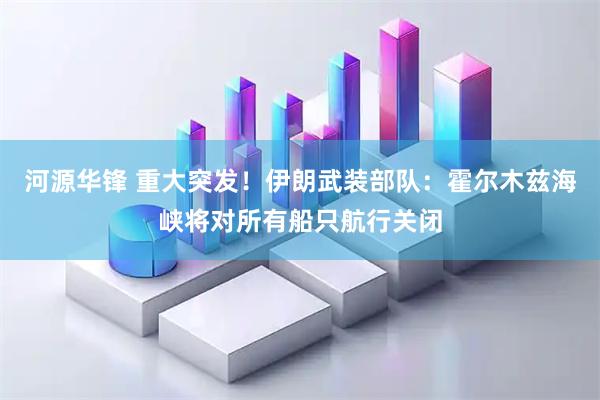河源华锋 重大突发！伊朗武装部队：霍尔木兹海峡将对所有船只航行关闭