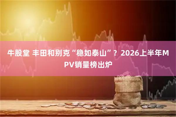 牛股堂 丰田和别克“稳如泰山”？2026上半年MPV销量榜出炉