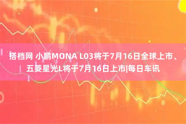搭档网 小鹏MONA L03将于7月16日全球上市、五菱星光L将于7月16日上市|每日车讯
