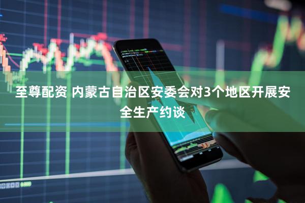 至尊配资 内蒙古自治区安委会对3个地区开展安全生产约谈