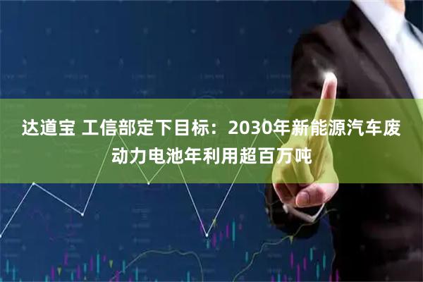 达道宝 工信部定下目标：2030年新能源汽车废动力电池年利用超百万吨