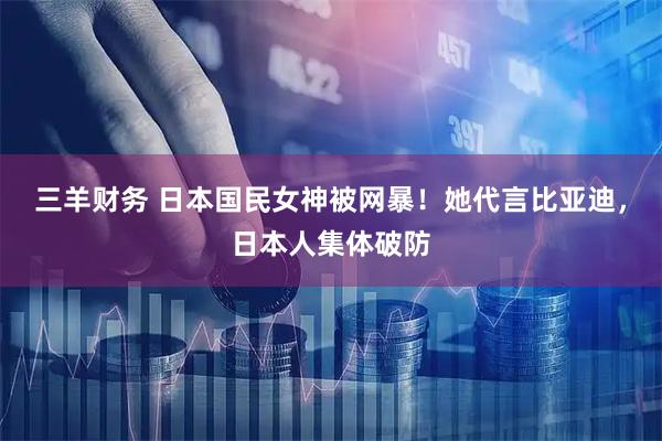 三羊财务 日本国民女神被网暴！她代言比亚迪，日本人集体破防