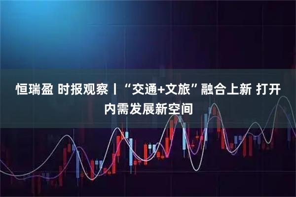 恒瑞盈 时报观察丨“交通+文旅”融合上新 打开内需发展新空间